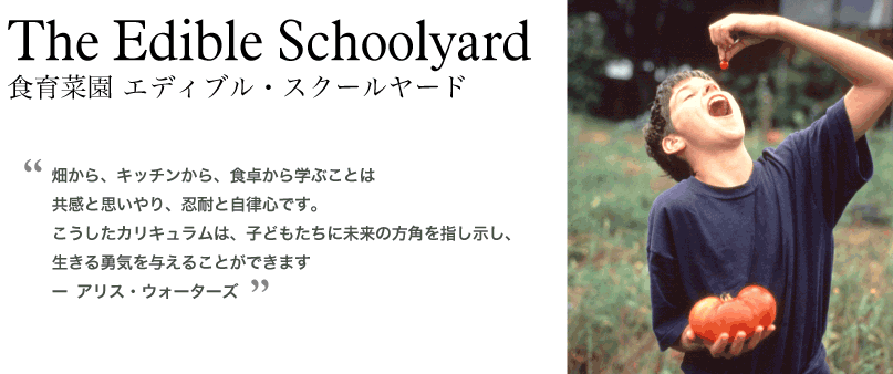 The Edible Schoolyard 食育菜園 エディブル・スクールヤード 畑から、キッチンから、食卓から学ぶことは共感と思いやり、忍耐と自律心です。こうしたカリキュラムは、子どもたちに未来の方角を指し示し生きる勇気を与えることができます。 アリス・ウォーターズ